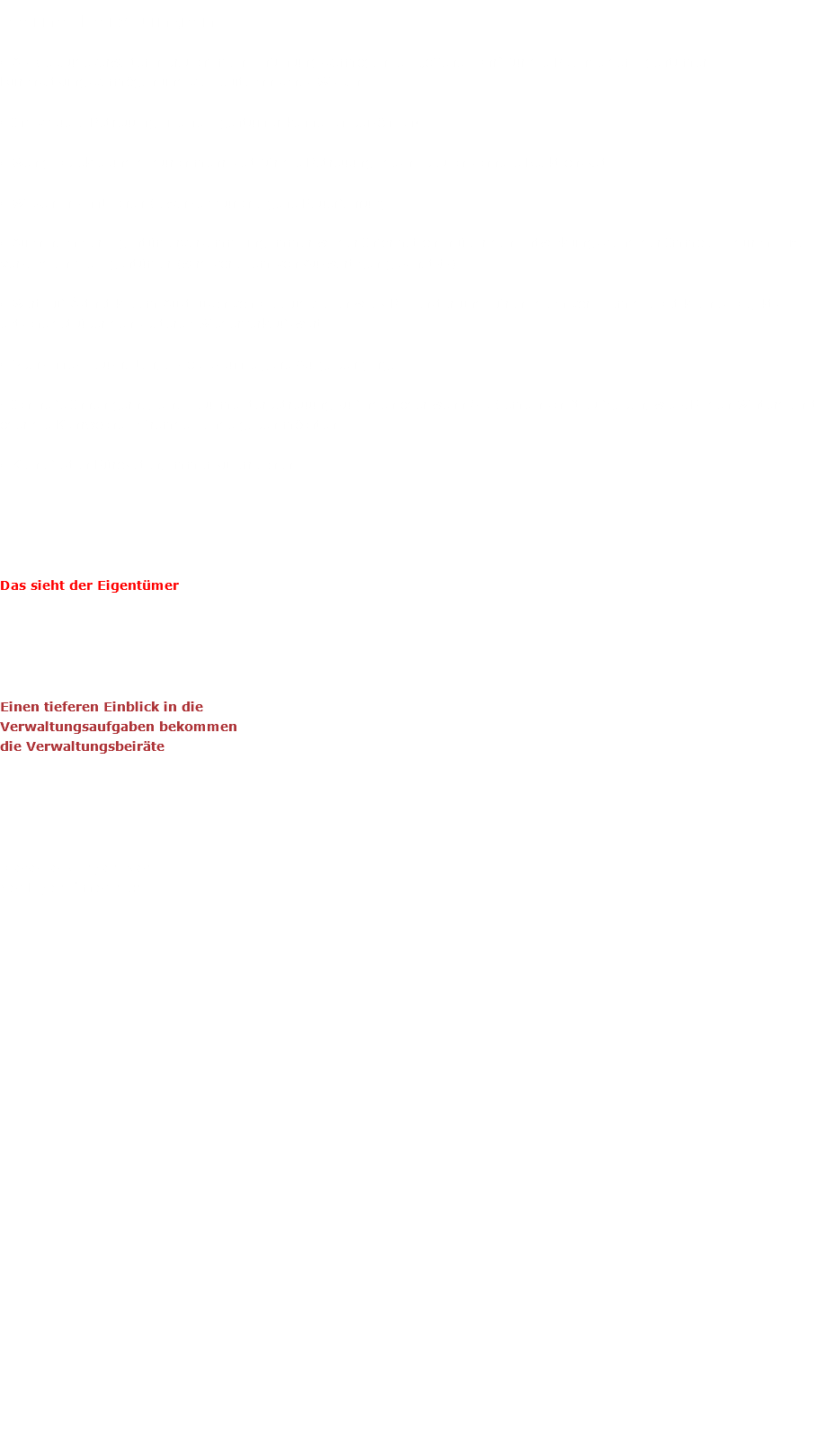 Meine Leistungen • Als Gebäudeverwalterin braucht man Einfühlungsvermögen, ein „offenes Ohr“ für die Belange der Eigentümer, Durchsetzungsvermögen und viel bautechnisches Wissen. • Individuelle Betreuung- Meine Eigentümer kenne ich persönlich! • Wenig Objekte und dadurch mehr Zeit für die Betreuung- deshalb auch schnelle Reaktionszeit • Wissen in sämtlichen Gewerken durch eigene Bauerfahrung • Auch nach der Eigentümerversammlung immer wieder Informationen über den Entwicklungsstand der Immobilie durch E-Mail-Versand an die Eigentümer (wird vor allem von Auswärtigen geschätzt!) • Wert auf Ästhetik beim Austausch von Gebäudeteilen wie z.B. Fenster und Türen- denn vor allem die Optik eines Objekts entscheidet über den späteren Wiederverkaufswert • Sparsames Haushalten, als ob es um eigene Ausgaben ginge • Ich helfe Ihnen gerne, eine Hausmeisterbetreuung zu finden oder wenn Sie Gemeinschaftsaufgaben, wie z.B. den Winterdienst oder die Kehrwoche in fremde Hände geben möchten. • Keine festen Bürozeiten, immer zu erreichen. Das sieht der Eigentümer Einen tieferen Einblick in die Verwaltungsaufgaben bekommen die Verwaltungsbeiräte Diese Leistungen sieht der Eigentümer nicht 