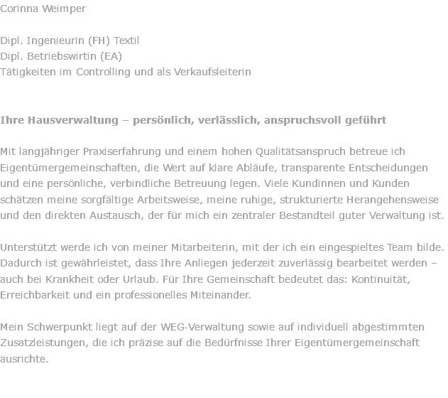 Corinna Weimper  Dipl. Ingenieurin (FH) Textil Dipl. Betriebswirtin (EA) Tätigkeiten im Controlling und als Verkaufsleiterin Ihre Hausverwaltung – persönlich, verlässlich, anspruchsvoll geführt Mit langjähriger Praxiserfahrung und einem hohen Qualitätsanspruch betreue ich Eigentümergemeinschaften, die Wert auf klare Abläufe, transparente Entscheidungen und eine persönliche, verbindliche Betreuung legen. Viele Kundinnen und Kunden schätzen meine sorgfältige Arbeitsweise, meine ruhige, strukturierte Herangehensweise und den direkten Austausch, der für mich ein zentraler Bestandteil guter Verwaltung ist. Unterstützt werde ich von meiner Mitarbeiterin, mit der ich ein eingespieltes Team bilde. Dadurch ist gewährleistet, dass Ihre Anliegen jederzeit zuverlässig bearbeitet werden – auch bei Krankheit oder Urlaub. Für Ihre Gemeinschaft bedeutet das: Kontinuität, Erreichbarkeit und ein professionelles Miteinander. Mein Schwerpunkt liegt auf der WEG‑Verwaltung sowie auf individuell abgestimmten Zusatzleistungen, die ich präzise auf die Bedürfnisse Ihrer Eigentümergemeinschaft ausrichte. 